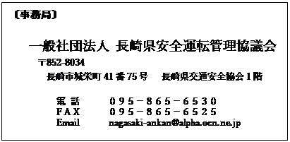 �e�L�X�g �{�b�N�X: �k�����ǁl

�@�@��ʎВc�@�l ���茧���S�^�]�Ǘ����c��
��852-8034
�@�@�@�@����s��h��41��75���@���茧��ʈ��S����P�K

�@�@�@�@�@�d �b�@�@�@�O�X�T�|�W�U�T�|�U�T�R�O
    �@�@  F A X      �O�X�T�|�W�U�T�|�U�T�Q�T
Email�@�@�@nagasaki-ankan@alpha.ocn.ne.jp
